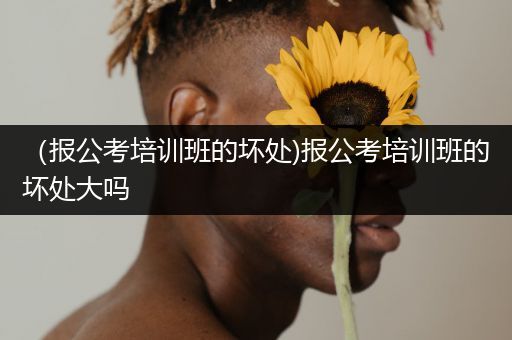 （报公考培训班的坏处)报公考培训班的坏处大吗