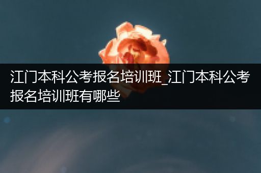 江门本科公考报名培训班_江门本科公考报名培训班有哪些