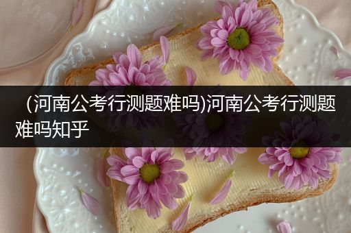 （河南公考行测题难吗)河南公考行测题难吗知乎