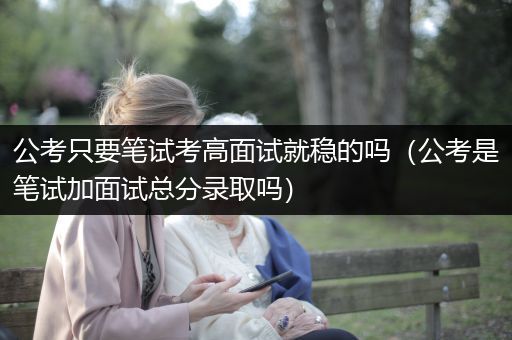 公考只要笔试考高面试就稳的吗（公考是笔试加面试总分录取吗）