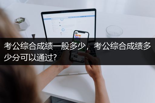 考公综合成绩一般多少，考公综合成绩多少分可以通过?