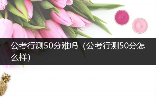 公考行测50分难吗（公考行测50分怎么样）