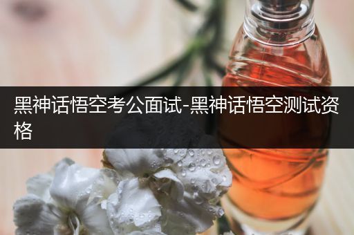 黑神话悟空考公面试-黑神话悟空测试资格