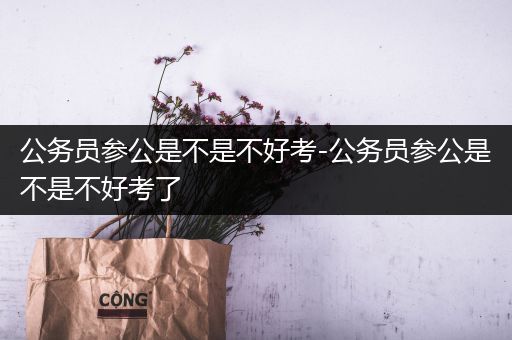 公务员参公是不是不好考-公务员参公是不是不好考了
