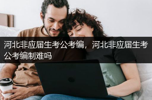 河北非应届生考公考编，河北非应届生考公考编制难吗