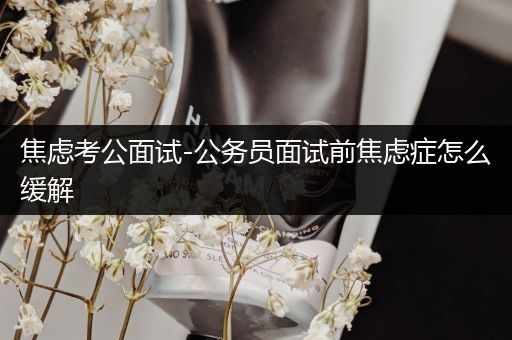 焦虑考公面试-公务员面试前焦虑症怎么缓解