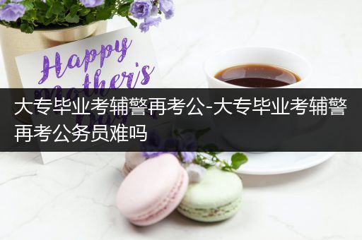 大专毕业考辅警再考公-大专毕业考辅警再考公务员难吗