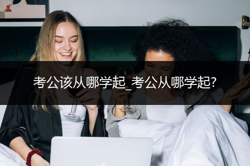 考公该从哪学起_考公从哪学起?