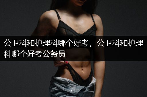 公卫科和护理科哪个好考，公卫科和护理科哪个好考公务员
