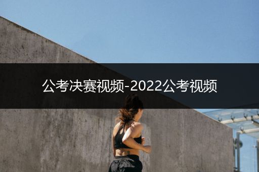 公考决赛视频-2022公考视频