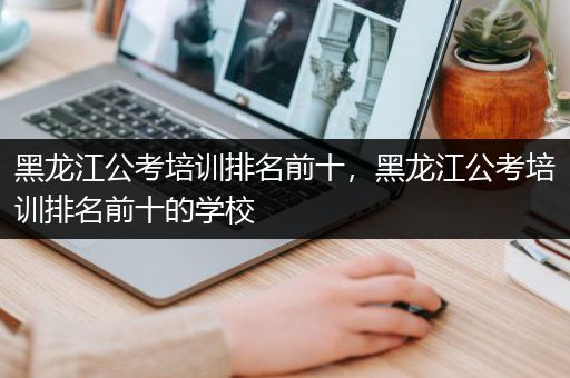 黑龙江公考培训排名前十，黑龙江公考培训排名前十的学校