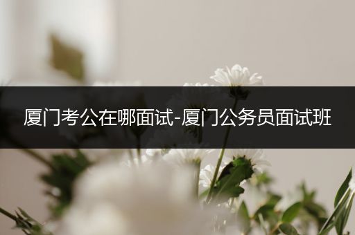 厦门考公在哪面试-厦门公务员面试班