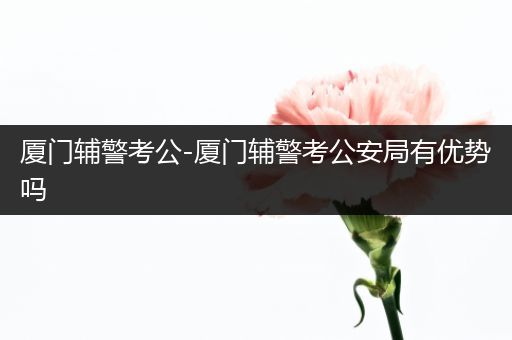 厦门辅警考公-厦门辅警考公安局有优势吗
