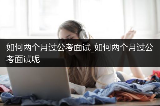 如何两个月过公考面试_如何两个月过公考面试呢