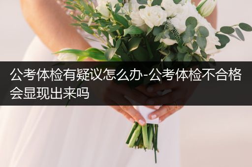 公考体检有疑议怎么办-公考体检不合格会显现出来吗