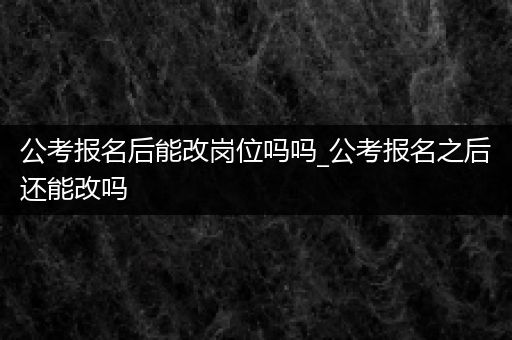公考报名后能改岗位吗吗_公考报名之后还能改吗