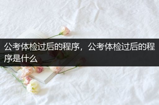 公考体检过后的程序，公考体检过后的程序是什么