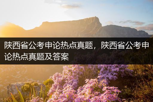 陕西省公考申论热点真题，陕西省公考申论热点真题及答案