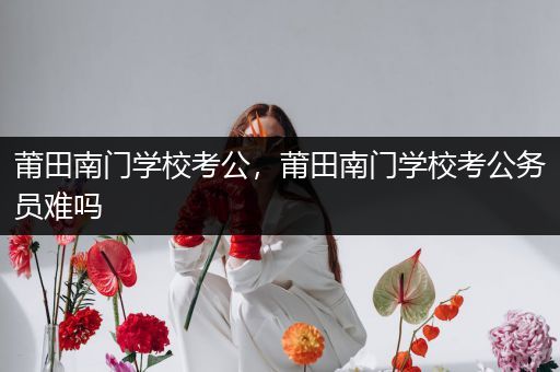 莆田南门学校考公，莆田南门学校考公务员难吗
