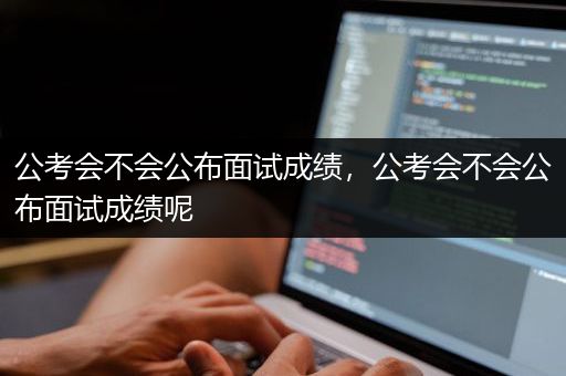 公考会不会公布面试成绩，公考会不会公布面试成绩呢