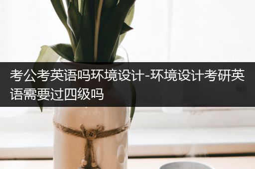 考公考英语吗环境设计-环境设计考研英语需要过四级吗