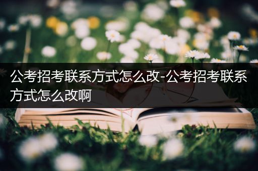 公考招考联系方式怎么改-公考招考联系方式怎么改啊