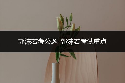 郭沫若考公题-郭沫若考试重点