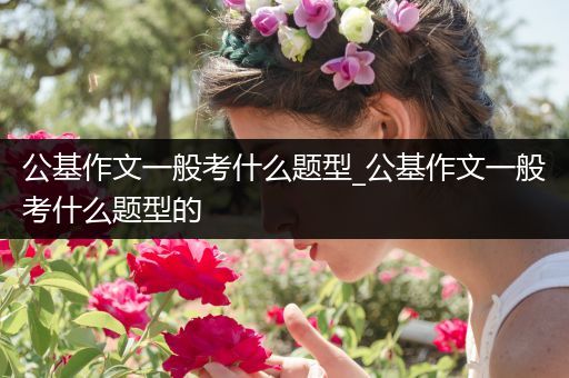 公基作文一般考什么题型_公基作文一般考什么题型的