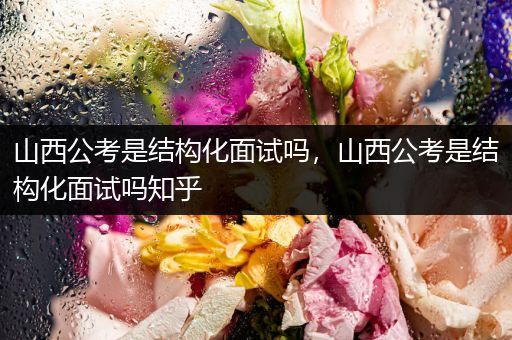 山西公考是结构化面试吗，山西公考是结构化面试吗知乎