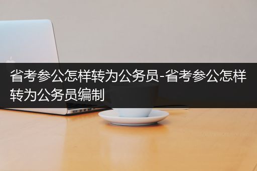 省考参公怎样转为公务员-省考参公怎样转为公务员编制