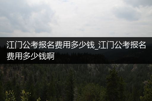 江门公考报名费用多少钱_江门公考报名费用多少钱啊