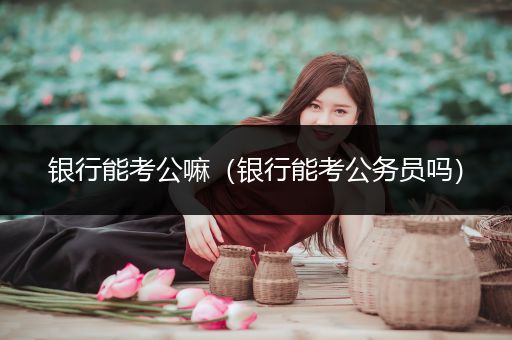 银行能考公嘛（银行能考公务员吗）