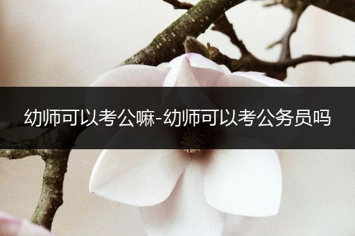 幼师可以考公嘛-幼师可以考公务员吗