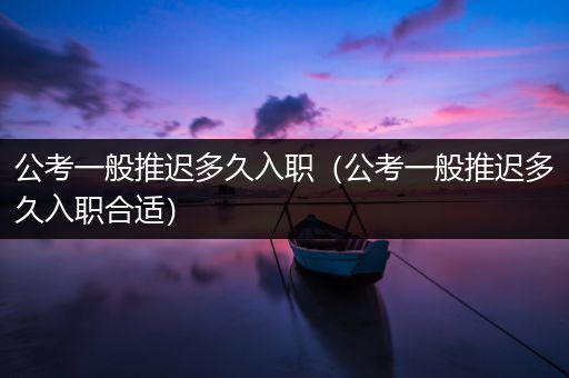公考一般推迟多久入职（公考一般推迟多久入职合适）