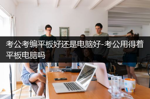 考公考编平板好还是电脑好-考公用得着平板电脑吗