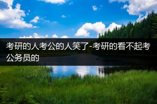 考研的人考公的人笑了-考研的看不起考公务员的