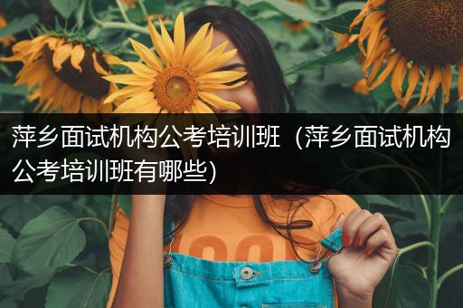 萍乡面试机构公考培训班（萍乡面试机构公考培训班有哪些）