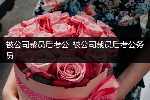 被公司裁员后考公_被公司裁员后考公务员