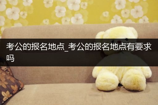 考公的报名地点_考公的报名地点有要求吗