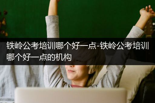 铁岭公考培训哪个好一点-铁岭公考培训哪个好一点的机构