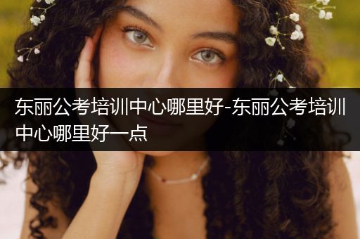 东丽公考培训中心哪里好-东丽公考培训中心哪里好一点