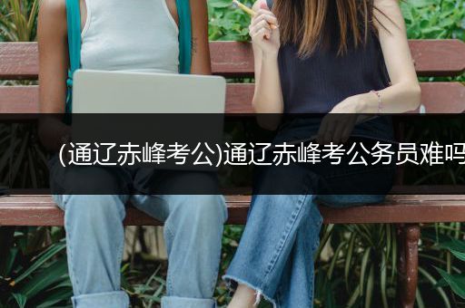 （通辽赤峰考公)通辽赤峰考公务员难吗