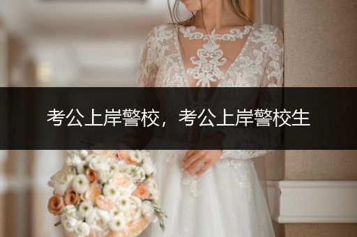 考公上岸警校，考公上岸警校生