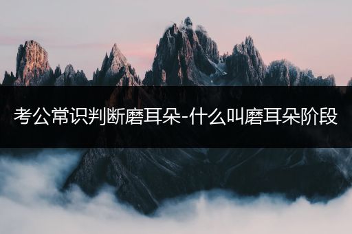 考公常识判断磨耳朵-什么叫磨耳朵阶段