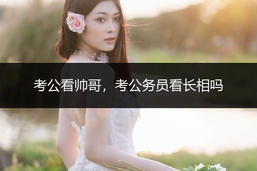 考公看帅哥，考公务员看长相吗