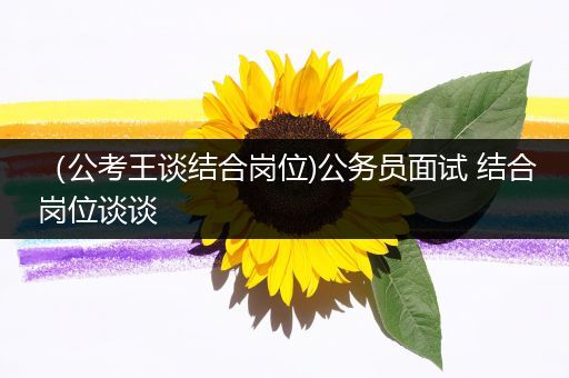 （公考王谈结合岗位)公务员面试 结合岗位谈谈