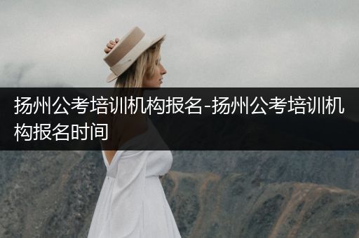 扬州公考培训机构报名-扬州公考培训机构报名时间