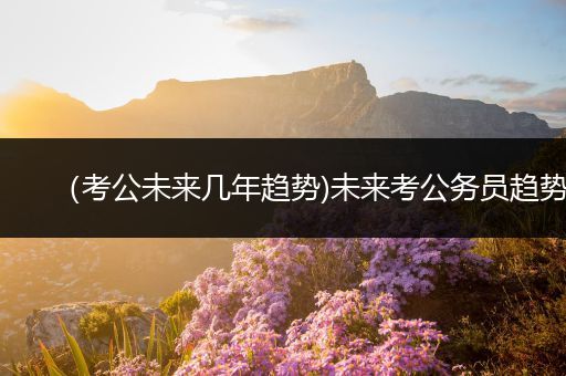 （考公未来几年趋势)未来考公务员趋势