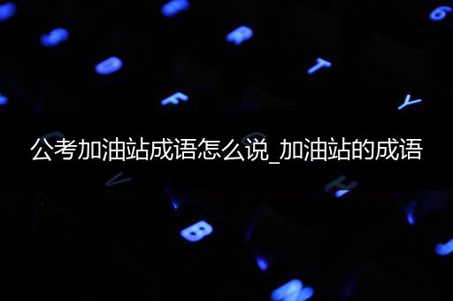 公考加油站成语怎么说_加油站的成语