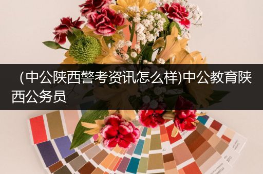 （中公陕西警考资讯怎么样)中公教育陕西公务员
